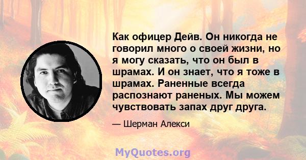 Как офицер Дейв. Он никогда не говорил много о своей жизни, но я могу сказать, что он был в шрамах. И он знает, что я тоже в шрамах. Раненные всегда распознают раненых. Мы можем чувствовать запах друг друга.