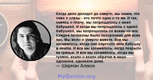 Когда дело доходит до смерти, мы знаем, что смех и слезы - это почти одно и то же. И так, смеясь и плачу, мы попрощались с моей бабушкой. И когда мы попрощались с одной бабушкой, мы попрощались со всеми из них. Каждое