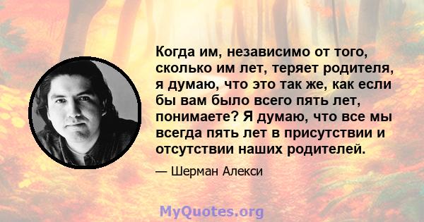 Когда им, независимо от того, сколько им лет, теряет родителя, я думаю, что это так же, как если бы вам было всего пять лет, понимаете? Я думаю, что все мы всегда пять лет в присутствии и отсутствии наших родителей.