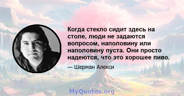 Когда стекло сидит здесь на столе, люди не задаются вопросом, наполовину или наполовину пуста. Они просто надеются, что это хорошее пиво.