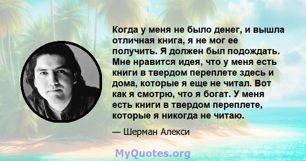 Когда у меня не было денег, и вышла отличная книга, я не мог ее получить. Я должен был подождать. Мне нравится идея, что у меня есть книги в твердом переплете здесь и дома, которые я еще не читал. Вот как я смотрю, что