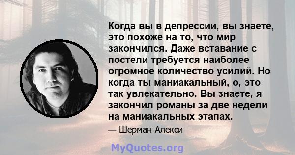 Когда вы в депрессии, вы знаете, это похоже на то, что мир закончился. Даже вставание с постели требуется наиболее огромное количество усилий. Но когда ты маниакальный, о, это так увлекательно. Вы знаете, я закончил