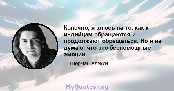 Конечно, я злюсь на то, как к индийцам обращаются и продолжают обращаться. Но я не думаю, что это беспомощные эмоции.