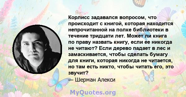 Корлисс задавался вопросом, что происходит с книгой, которая находится непрочитанной на полке библиотеки в течение тридцати лет. Может ли книга по праву назвать книгу, если ее никогда не читают? Если дерево падает в лес 