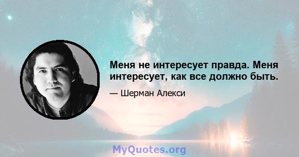 Меня не интересует правда. Меня интересует, как все должно быть.