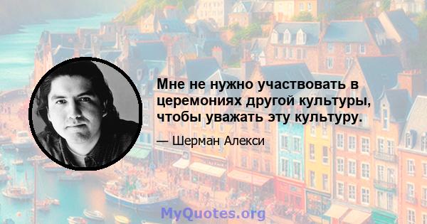 Мне не нужно участвовать в церемониях другой культуры, чтобы уважать эту культуру.