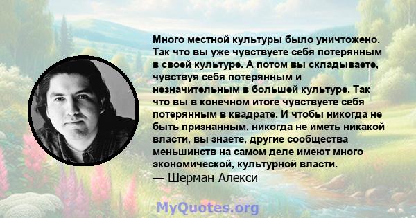 Много местной культуры было уничтожено. Так что вы уже чувствуете себя потерянным в своей культуре. А потом вы складываете, чувствуя себя потерянным и незначительным в большей культуре. Так что вы в конечном итоге