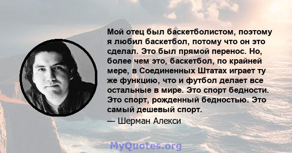 Мой отец был баскетболистом, поэтому я любил баскетбол, потому что он это сделал. Это был прямой перенос. Но, более чем это, баскетбол, по крайней мере, в Соединенных Штатах играет ту же функцию, что и футбол делает все 