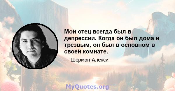 Мой отец всегда был в депрессии. Когда он был дома и трезвым, он был в основном в своей комнате.