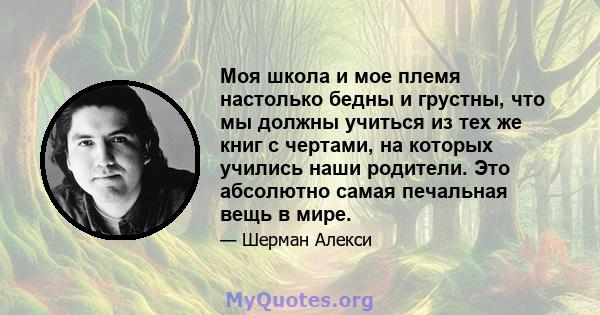 Моя школа и мое племя настолько бедны и грустны, что мы должны учиться из тех же книг с чертами, на которых учились наши родители. Это абсолютно самая печальная вещь в мире.