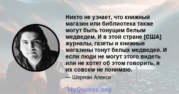 Никто не узнает, что книжный магазин или библиотека также могут быть тонущим белым медведем. И в этой стране [США] журналы, газеты и книжные магазины тонут белых медведей. И если люди не могут этого видеть или не хотят