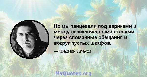 Но мы танцевали под париками и между незаконченными стенами, через сломанные обещания и вокруг пустых шкафов.