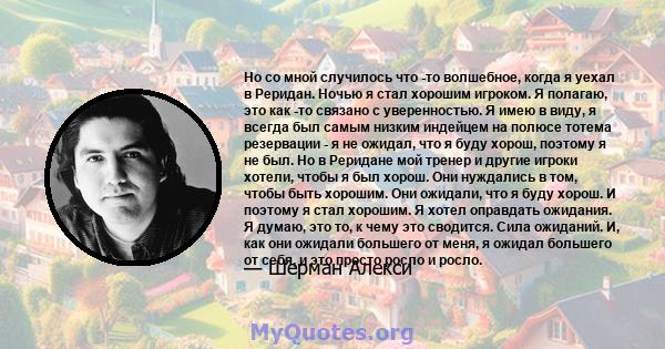 Но со мной случилось что -то волшебное, когда я уехал в Реридан. Ночью я стал хорошим игроком. Я полагаю, это как -то связано с уверенностью. Я имею в виду, я всегда был самым низким индейцем на полюсе тотема резервации 