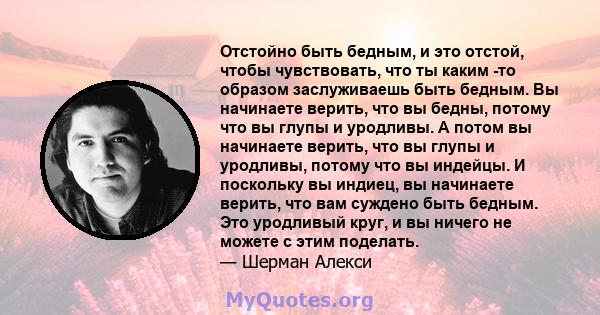 Отстойно быть бедным, и это отстой, чтобы чувствовать, что ты каким -то образом заслуживаешь быть бедным. Вы начинаете верить, что вы бедны, потому что вы глупы и уродливы. А потом вы начинаете верить, что вы глупы и