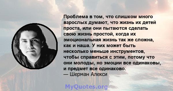 Проблема в том, что слишком много взрослых думают, что жизнь их детей проста, или они пытаются сделать свою жизнь простой, когда их эмоциональная жизнь так же сложна, как и наша. У них может быть несколько меньше