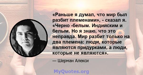 «Раньше я думал, что мир был разбит племенами», - сказал я. «Черно -белым. Индийским и белым. Но я знаю, что это неправда. Мир разбит только на два племена: люди, которые являются придурками, а люди, которые не