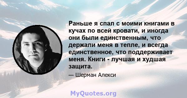 Раньше я спал с моими книгами в кучах по всей кровати, и иногда они были единственным, что держали меня в тепле, и всегда единственное, что поддерживает меня. Книги - лучшая и худшая защита.