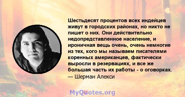 Шестьдесят процентов всех индейцев живут в городских районах, но никто не пишет о них. Они действительно недопредставленное население, и ироничная вещь очень, очень немногие из тех, кого мы называем писателями коренных