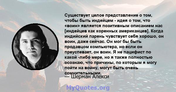 Существует целое представление о том, чтобы быть индейцем - идея о том, что «воин» является позитивным описанием нас [индейцев как коренных американцев]. Когда индийский парень чувствует себя хорошо, он воин, даже