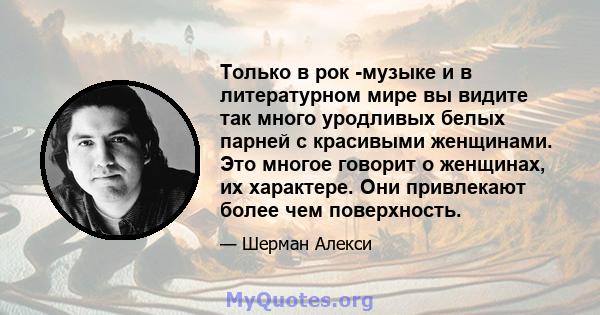 Только в рок -музыке и в литературном мире вы видите так много уродливых белых парней с красивыми женщинами. Это многое говорит о женщинах, их характере. Они привлекают более чем поверхность.