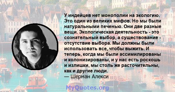 У индейцев нет монополии на экологию. Это один из великих мифов. Но мы были натуральными печенью. Они две разные вещи. Экологическая деятельность - это сознательный выбор, а существование - отсутствие выбора. Мы должны