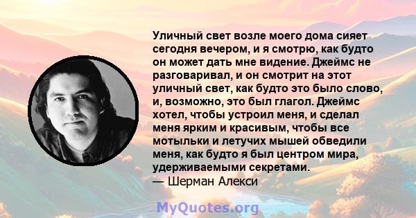 Уличный свет возле моего дома сияет сегодня вечером, и я смотрю, как будто он может дать мне видение. Джеймс не разговаривал, и он смотрит на этот уличный свет, как будто это было слово, и, возможно, это был глагол.