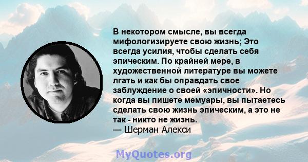 В некотором смысле, вы всегда мифологизируете свою жизнь; Это всегда усилия, чтобы сделать себя эпическим. По крайней мере, в художественной литературе вы можете лгать и как бы оправдать свое заблуждение о своей