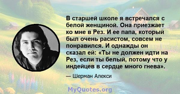 В старшей школе я встречался с белой женщиной. Она приезжает ко мне в Рез. И ее папа, который был очень расистом, совсем не понравился. И однажды он сказал ей: «Ты не должен идти на Рез, если ты белый, потому что у