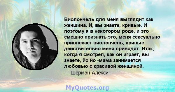 Виолончель для меня выглядит как женщина. И, вы знаете, кривые. И поэтому я в некотором роде, и это смешно признать это, меня сексуально привлекает виолончель, кривые действительно меня приводят. Итак, когда я смотрел,