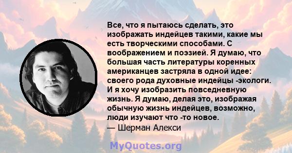 Все, что я пытаюсь сделать, это изображать индейцев такими, какие мы есть творческими способами. С воображением и поэзией. Я думаю, что большая часть литературы коренных американцев застряла в одной идее: своего рода