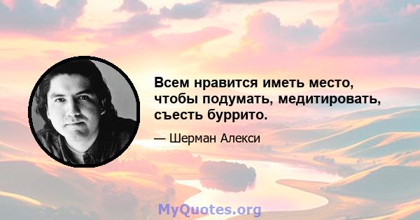 Всем нравится иметь место, чтобы подумать, медитировать, съесть буррито.