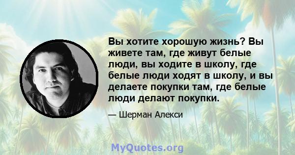 Вы хотите хорошую жизнь? Вы живете там, где живут белые люди, вы ходите в школу, где белые люди ходят в школу, и вы делаете покупки там, где белые люди делают покупки.