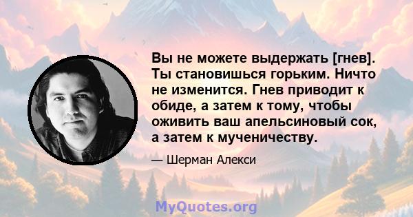 Вы не можете выдержать [гнев]. Ты становишься горьким. Ничто не изменится. Гнев приводит к обиде, а затем к тому, чтобы оживить ваш апельсиновый сок, а затем к мученичеству.