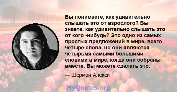 Вы понимаете, как удивительно слышать это от взрослого? Вы знаете, как удивительно слышать это от кого -нибудь? Это одно из самых простых предложений в мире, всего четыре слова, но они являются четырьмя самыми большими