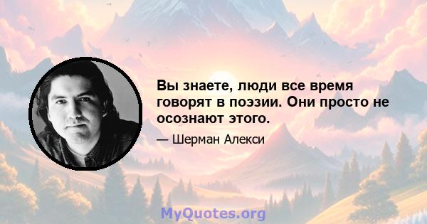 Вы знаете, люди все время говорят в поэзии. Они просто не осознают этого.