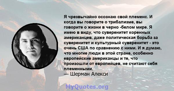 Я чрезвычайно осознаю свой племенс. И когда вы говорите о трибализме, вы говорите о жизни в черно -белом мире. Я имею в виду, что суверенитет коренных американцев, даже политическая борьба за суверенитет и культурный