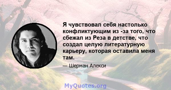 Я чувствовал себя настолько конфликтующим из -за того, что сбежал из Реза в детстве, что создал целую литературную карьеру, которая оставила меня там.