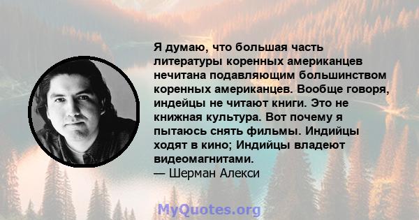 Я думаю, что большая часть литературы коренных американцев нечитана подавляющим большинством коренных американцев. Вообще говоря, индейцы не читают книги. Это не книжная культура. Вот почему я пытаюсь снять фильмы.