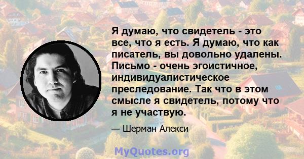 Я думаю, что свидетель - это все, что я есть. Я думаю, что как писатель, вы довольно удалены. Письмо - очень эгоистичное, индивидуалистическое преследование. Так что в этом смысле я свидетель, потому что я не участвую.