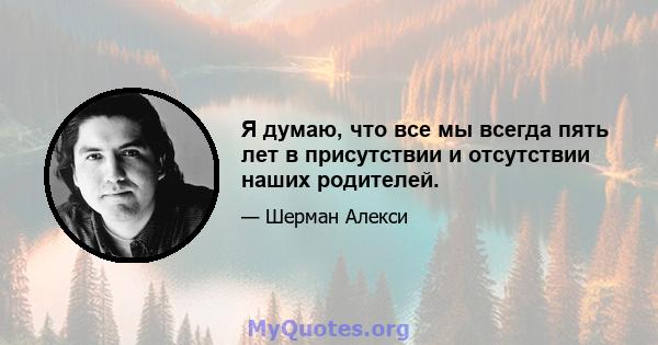 Я думаю, что все мы всегда пять лет в присутствии и отсутствии наших родителей.