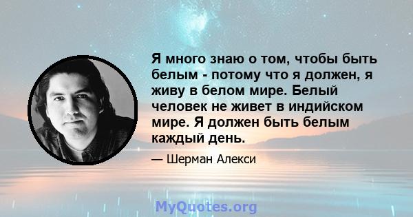 Я много знаю о том, чтобы быть белым - потому что я должен, я живу в белом мире. Белый человек не живет в индийском мире. Я должен быть белым каждый день.