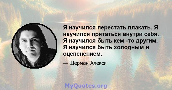 Я научился перестать плакать. Я научился прятаться внутри себя. Я научился быть кем -то другим. Я научился быть холодным и оцепенением.