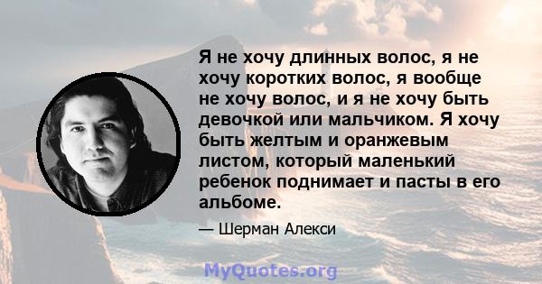 Я не хочу длинных волос, я не хочу коротких волос, я вообще не хочу волос, и я не хочу быть девочкой или мальчиком. Я хочу быть желтым и оранжевым листом, который маленький ребенок поднимает и пасты в его альбоме.