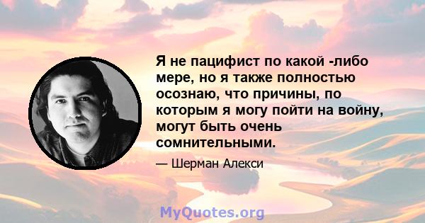 Я не пацифист по какой -либо мере, но я также полностью осознаю, что причины, по которым я могу пойти на войну, могут быть очень сомнительными.