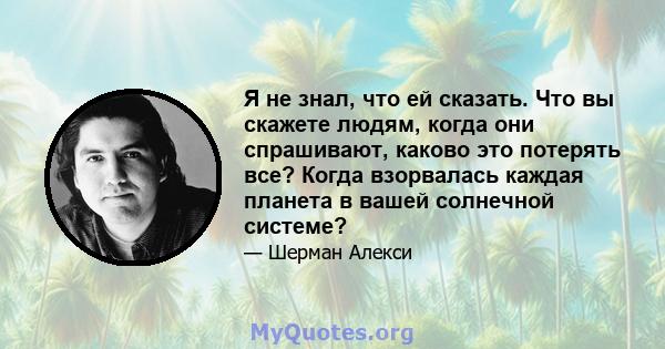 Я не знал, что ей сказать. Что вы скажете людям, когда они спрашивают, каково это потерять все? Когда взорвалась каждая планета в вашей солнечной системе?