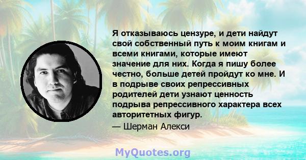 Я отказываюсь цензуре, и дети найдут свой собственный путь к моим книгам и всеми книгами, которые имеют значение для них. Когда я пишу более честно, больше детей пройдут ко мне. И в подрыве своих репрессивных родителей