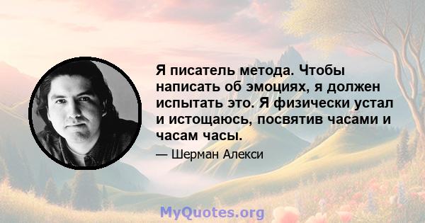 Я писатель метода. Чтобы написать об эмоциях, я должен испытать это. Я физически устал и истощаюсь, посвятив часами и часам часы.