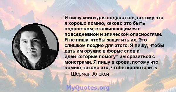 Я пишу книги для подростков, потому что я хорошо помню, каково это быть подростком, сталкивающимся с повседневной и эпической опасностями. Я не пишу, чтобы защитить их. Это слишком поздно для этого. Я пишу, чтобы дать