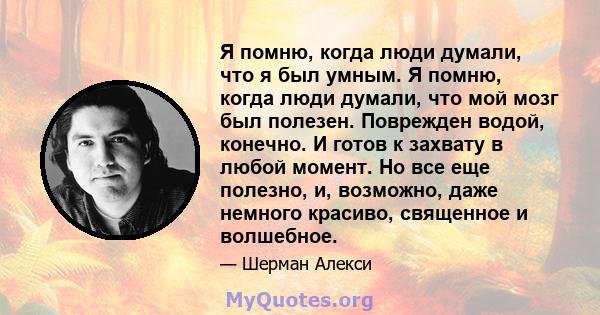 Я помню, когда люди думали, что я был умным. Я помню, когда люди думали, что мой мозг был полезен. Поврежден водой, конечно. И готов к захвату в любой момент. Но все еще полезно, и, возможно, даже немного красиво,