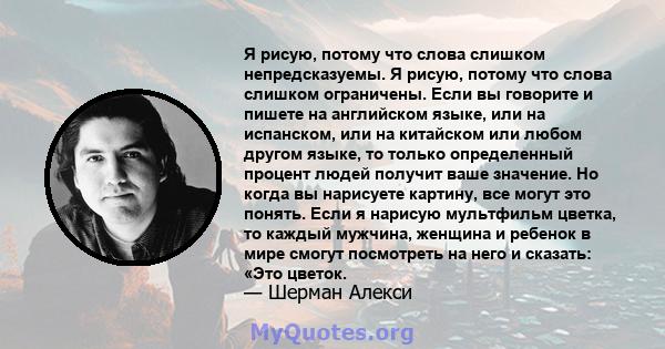 Я рисую, потому что слова слишком непредсказуемы. Я рисую, потому что слова слишком ограничены. Если вы говорите и пишете на английском языке, или на испанском, или на китайском или любом другом языке, то только